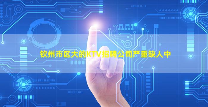 钦州市区大的KTV招聘公司严重缺人中